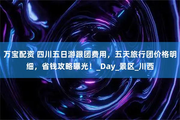 万宝配资 四川五日游跟团费用，五天旅行团价格明细，省钱攻略曝光！_Day_景区_川西