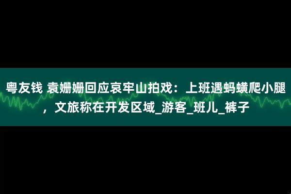 粤友钱 袁姗姗回应哀牢山拍戏：上班遇蚂蟥爬小腿，文旅称在开发区域_游客_班儿_裤子