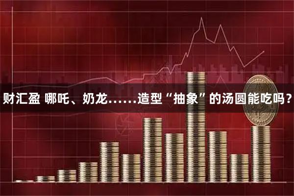 财汇盈 哪吒、奶龙……造型“抽象”的汤圆能吃吗？